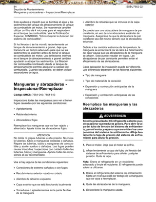 84 SSBU7902-02
Sección de Mantenimiento
Mangueras y abrazaderas - Inspeccionar/Reemplazar
Esto ayudará a impedir que se bombee el agua y los
sedimentos del tanque de almacenamiento al tanque
de combustible del motor. Se recomienda también
utilizar un ﬁltro de 4 micrones para el respiradero
en el tanque de combustible. Vea la Publicación
Especial, SENR9620, “Cómo mejorar la duración del
sistema de combustible”.
Si ha llenado o se ha movido recientemente un
tanque de almacenamiento a granel, deje que
transcurra un tiempo adecuado para que se los
sedimentos se asienten antes de llenar el tanque
de combustible del motor. Los deﬂectores internos
en el tanque de almacenamiento a granel también
ayudarán a atrapar los sedimentos. La ﬁltración
del combustible bombeado desde el tanque de
almacenamiento permite asegurar la calidad del
combustible. Cuando sea posible, se deben utilizar
separadores de agua.
i02145055
Mangueras y abrazaderas -
Inspeccionar/Reemplazar
Código SMCS: 7554-040; 7554-510
Inspeccione todas las mangueras para ver si tienen
fugas causadas por las siguientes condiciones:
• Agrietamiento
• Reblandecimiento
• Abrazaderas ﬂojas
Reemplace las mangueras que se han rajado o
ablandado. Ajuste todas las abrazaderas ﬂojas.
ATENCION
No doble ni golpee tuberías a alta presión. No insta-
le tuberías, tubos o mangueras dobladas o dañadas.
Repare las tuberías, tubos y mangueras de combus-
tible y aceite sueltos o dañados. Las fugas pueden
causar incendios. Inspeccione con cuidado todas las
tuberías, tubos y mangueras. Apriete todas las cone-
xiones al par recomendado.
Vea si hay alguna de las condiciones siguientes:
• Conexiones de extremo dañadas o con fugas
• Recubrimiento exterior rozado o cortado
• Alambre de refuerzo expuesto
• Capa exterior que se está hinchando localmente
• Torceduras o aplastamientos en la parte ﬂexible
de la manguera
• Alambre de refuerzo que se incrusta en la capa
exterior
Se puede usar una abrazadera de manguera de par
constante, en vez de una abrazadera estándar de
manguera. Asegúrese de que la abrazadera de par
constante sea del mismo tamaño que la abrazadera
estándar.
Debido a los cambios extremos de temperatura, la
manguera se endurecerá por el calor. La deformación
del calor causa que las abrazaderas de la manguera
se aﬂojen. Esto puede resultar en fugas. Las
abrazaderas de par constante permiten evitar el
aﬂojamiento de las abrazaderas.
Cada aplicación de instalación puede ser diferente.
Las diferencias dependen de los factores siguientes:
• Tipo de manguera
• Tipo de material de la conexión
• Expansión y contracción anticipadas de la
manguera
• Expansión y contracción anticipadas de las
conexiones
Reemplace las mangueras y las
abrazaderas
Sistema presurizado: El refrigerante caliente pue-
de ocasionar quemaduras graves. Para abrir la ta-
pa del tubo de llenado del sistema de enfriamien-
to, pare el motor y espere a que se enfríen los com-
ponentes del sistema de enfriamiento. Aﬂoje len-
tamente la tapa de presión del sistema de enfria-
miento para aliviar la presión.
1. Pare el motor. Deje que el motor se enfríe.
2. Aﬂoje lentamente la tapa del tubo de llenado del
sistema de enfriamiento para aliviar cualquier
presión. Quite la tapa.
Nota: Drene el refrigerante en un recipiente
adecuado y limpie el recipiente. El refrigerante puede
volver a utilizarse.
3. Drene el refrigerante del sistema de enfriamiento
hasta un nivel que esté por debajo de la manguera
que se vaya a reemplazar.
4. Quite las abrazaderas de la manguera.
5. Desconecte la manguera usada.
 