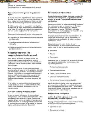 86 SSBU7902-02
Sección de Mantenimiento
Consideraciones de reacondicionamiento general
Reacondicionamiento general después de la
avería
Si ocurre una avería importante del motor y se debe
quitar el motor, hay muchas opciones disponibles. Se
debe realizar un reacondicionamiento general si el
bloque de motor o el cigüeñal tiene que repararse.
Si el bloque de motor es reparable o si el cigüeñal
es reparable, el costo del reacondicionamiento debe
estar entre 40% y 50% del costo de un motor nuevo
con una unidad usada similar de intercambio.
Este costo inferior se puede atribuir a tres aspectos:
• Características del motor especialmente diseñadas
por Caterpillar
• Componentes de intercambio del distribuidor
Caterpillar
• Componentes de intercambio remanufacturados
por Caterpillar Inc.
Recomendaciones de
reacondicionamiento general
Para reducir al mínimo el tiempo muerto, se
recomienda un reacondicionamiento general
programado del motor realizado por su distribuidor
Caterpillar. Esto le proporcionará la mejor relación
de costo/valor.
Nota: Los programas de reacondicionamiento
general varían de acuerdo con la aplicación del motor
y el distribuidor que efectúa el reacondicionamiento
general. Consulte a su distribuidor Caterpillar para
obtener la información especíﬁca acerca de los
programas y servicios de reacondicionamiento
general disponibles para prolongar la vida útil del
motor.
Si se realiza un reacondicionamiento general sin
utilizar los servicios de su distribuidor Caterpillar,
conozca las siguientes recomendaciones de
mantenimiento.
Inyector unitario de combustible
Limpie el cuerpo del inyector de combustible y
reemplace los sellos anulares. Reemplace los sellos
anulares y la empaquetadura en el manguito del
inyector. Limpie el área alrededor del asentamiento
de los inyectores en los manguitos de inyector. Vea
el procedimiento completo en el Manual de Servicio
o pida ayuda a su distribuidor Caterpillar.
Reconstruir o intercambiar
Conjunto de culata, bielas, pistones, camisas de
cilindro, turbocompresor, conjuntos de cilindro,
bomba de aceite y bomba de transferencia de
combustible
Estos componentes se deben inspeccionar siguiendo
las instrucciones que se encuentran en diversas
publicaciones de reutilización de Caterpillar.
La Publicación Especial, SEBF8029 indica las
publicaciones de reutilización que se necesitan para
inspeccionar las piezas del motor.
Si las piezas cumplen con las especiﬁcaciones de
inspección establecidas que se expresan en la
instrucciones de reutilización de piezas, se deben
reutilizar las piezas.
Las piezas que no están dentro de las
especiﬁcaciones de inspección establecidas se
deben tratar de una de las maneras siguientes:
• Recuperar
• Reparar
• Reemplazar
Las piezas que no cumplen con las especiﬁcaciones
de inspección establecidas pueden causar los
siguientes problemas:
• Tiempo muerto inesperado
• Reparaciones costosas
• Daños a otras piezas del motor
• Eﬁciencia del motor reducida
• Aumento en el consumo de combustible
La eﬁciencia reducida del motor y el aumento en
el consumo de combustible se traducen en costos
más altos de operación. Por lo tanto, Caterpillar Inc.
recomienda reparar o reemplazar las piezas que no
cumplan con las especiﬁcaciones.
Inspección o reemplazo
Anillos de pistón, cojinetes de bancada,
rotaválvulas y sellos de cigüeñal
Los siguientes componentes pueden no durar hasta
el segundo reacondicionamiento general.
• Cojinetes de tope
• Cojinetes de bancada
 