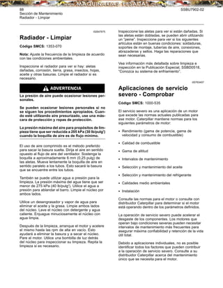 88 SSBU7902-02
Sección de Mantenimiento
Radiador - Limpiar
i02647675
Radiador - Limpiar
Código SMCS: 1353-070
Nota: Ajuste la frecuencia de la limpieza de acuerdo
con las condiciones ambientales.
Inspeccione el radiador para ver si hay: aletas
dañadas, corrosión, tierra, grasa, insectos, hojas,
aceite y otras basuras. Limpie el radiador si es
necesario.
La presión de aire puede ocasionar lesiones per-
sonales.
Se pueden ocasionar lesiones personales si no
se siguen los procedimientos apropiados. Cuan-
do esté utilizando aire presurizado, use una más-
cara de protección y ropas de protección.
La presión máxima del aire para propósitos de lim-
pieza tiene que ser reducida a 205 kPa (30 lb/pulg2
)
cuando la boquilla de aire es de ﬂujo mínimo.
El uso de aire comprimido es el método preferido
para sacar la basura suelta. Dirija el aire en sentido
opuesto al ﬂujo de aire del ventilador. Sostenga la
boquilla a aproximadamente 6 mm (0,25 pulg) de
las aletas. Mueva lentamente la boquilla de aire en
sentido paralelo a los tubos. Esto sacará la basura
que se encuentre entre los tubos.
También se puede utilizar agua a presión para la
limpieza. La presión máxima del agua tiene que ser
menor de 275 kPa (40 lb/pulg2
). Utilice el agua a
presión para ablandar el barro. Limpie el núcleo por
ambos lados.
Utilice un desengrasador y vapor de agua para
eliminar el aceite y la grasa. Limpie ambos lados
del núcleo. Lave el núcleo con detergente y agua
caliente. Enjuague minuciosamente el núcleo con
agua limpia.
Después de la limpieza, arranque el motor y acelere
el mismo hasta las rpm de alta en vacío. Esto
ayudará a eliminar la basura y a secar el núcleo.
Pare el motor. Utilice una bombilla de luz detrás
del núcleo para inspeccionar su limpieza. Repita la
limpieza si es necesario.
Inspeccione las aletas para ver si están dañadas. Si
las aletas están dobladas, se pueden abrir utilizando
un “peine”. Inspeccione para ver si los siguientes
artículos están en buenas condiciones: soldaduras,
soportes de montaje, tuberías de aire, conexiones,
abrazaderas y sellos. Haga las reparaciones que
sean necesarias.
Vea información más detallada sobre limpieza e
inspección en la Publicación Especial, SSBD0518,
“Conozca su sistema de enfriamiento”.
i00763457
Aplicaciones de servicio
severo - Comprobar
Código SMCS: 1000-535
El servicio severo es una aplicación de un motor
que excede las normas actuales publicadas para
ese motor. Caterpillar mantiene normas para los
siguientes parámetros de motor:
• Rendimiento (gama de potencia, gama de
velocidad y consumo de combustible)
• Calidad de combustible
• Gama de altitud
• Intervalos de mantenimiento
• Selección y mantenimiento del aceite
• Selección y mantenimiento del refrigerante
• Calidades medio ambientales
• Instalación
Consulte las normas para el motor o consulte con
distribuidor Caterpillar para determinar si el motor
está operando dentro de los parámetros deﬁnidos.
La operación de servicio severo puede acelerar el
desgaste de los componentes. Los motores que
operan bajo condiciones severas pueden necesitar
intervalos de mantenimiento más frecuentes para
asegurar máxima conﬁabilidad y retención de la vida
útil total.
Debido a aplicaciones individuales, no es posible
identiﬁcar todos los factores que pueden contribuir
a la operación de servicio severo. Consulte a su
distribuidor Caterpillar acerca del mantenimiento
único que se necesita para el motor.
 
