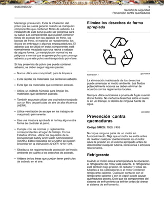 SSBU7902-02 9
Sección de seguridad
Prevención contra quemaduras
Mantenga precaución. Evite la inhalación del
polvo que se pueda generar cuando se manipulen
componentes que contienen ﬁbras de asbesto. La
inhalación de este polvo puede ser peligrosa para
su salud. Los componentes que pueden contener
ﬁbras de asbesto son las zapatas de freno, las
bandas de freno, el material de revestimiento, los
discos de embrague y algunas empaquetaduras. El
asbesto que se utiliza en estos componentes está
normalmente mezclado con una resina o sellado
de alguna forma. La manipulación normal no es
peligrosa a menos que se genere polvo que contenga
asbesto y que este polvo sea transportado por el aire.
Si hay presencia de polvo que pueda contener
asbesto, se deben seguir algunas pautas:
• Nunca utilice aire comprimido para la limpieza.
• Evite cepillar los materiales que contienen asbesto.
• Evite lijar los materiales que contienen asbesto.
• Utilice un método húmedo para limpiar los
materiales que contienen asbesto.
• También se puede utilizar una aspiradora equipada
con un ﬁltro de partículas de aire de alta eﬁciencia
(HEPA).
• Utilice ventilación de escape en los trabajos de
maquinado permanente.
• Use una máscara aprobada si no hay alguna otra
forma de controlar el polvo.
• Cumpla con las normas y reglamentos
correspondientes al lugar de trabajo. En los
Estados Unidos, utilice los requisitos de la
Occupational Safety and Health Administration
(OSHA). Estos requisitos de la OSHA se pueden
encontrar en la instrucción 29 CFR 1910.1001.
• Obedezca los reglamentos de protección del medio
ambiente en cuanto a los desechos de asbesto.
• Aléjese de las áreas que puedan tener partículas
de asbesto en el aire.
Elimine los desechos de forma
apropiada
g00706404
Ilustración 7
La eliminación inadecuada de los desechos
puede amenazar el medio ambiente. Los ﬂuidos
potencialmente nocivos se deben eliminar de
acuerdo con los reglamentos locales.
Siempre utilice recipientes a prueba de fugas cuando
drene ﬂuidos. No vierta los desechos sobre el suelo,
ni en un drenaje, ni dentro de ninguna fuente de
agua.
i02128561
Prevención contra
quemaduras
Código SMCS: 1000; 7405
No toque ninguna parte de un motor en
funcionamiento. Deje que el motor se enfríe antes
de realizar cualquier mantenimiento en el motor.
Alivie la presión en el sistema apropiado antes de
desconectar cualquier tubería, conexiones o artículos
relacionados.
Refrigerante
Cuando el motor está a la temperatura de operación,
el refrigerante del motor está caliente. El refrigerante
está también bajo presión. El radiador y todas las
tuberías a los calentadores o al motor contienen
refrigerante caliente. Cualquier contacto con el
refrigerante caliente o con el vapor puede causar
quemaduras graves. Deje que los componentes del
sistema de enfriamiento se enfríen antes de drenar
el sistema de enfriamiento.
 