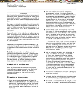90 SSBU7902-02
Sección de Mantenimiento
Turbocompresor - Inspeccionar
ATENCION
La rotura de los cojinetes del turbocompresor puede
hacer que entren grandes cantidades de aceite en los
sistemas de admisión y escape de aire. La pérdida de
lubricante del motor puede producir daños importan-
tes.
Las fugas menores de la caja del turbocompresor de-
bidas a una operación prolongada a velocidad baja en
vacío no deben causar problemas siempre que no se
haya producido una rotura de los cojinetes del turbo-
compresor.
Cuando la rotura de los cojinetes del turbocompresor
vaya acompañada por una pérdida considerable de
rendimiento del motor (humo de escape o aumento
de las rpm del motor sin carga), no siga haciendo fun-
cionar el motor hasta que no se repare o se reemplace
el turbocompresor.
La inspección del turbocompresor puede reducir al
mínimo el tiempo de parada sin programar. También
puede reducir los posibles daños en otras piezas del
motor.
Nota: Los componentes del turbocompresor
requieren espacios libres precisos. El cartucho del
turbocompresor tiene que estar equilibrado debido
a sus altas rpm. Aplicaciones de servicio severas
pueden acelerar el desgaste de componentes.
Las aplicaciones de servicio severas requieren
inspecciones más frecuentes del cartucho.
Remoción e instalación
Para ver las opciones de remoción, instalación,
reparación y reemplazo, consulte a su distribuidor
Caterpillar. Consulte el Manual de Servicio
de este motor para ver el procedimiento y las
especiﬁcaciones.
Limpieza e inspección
1. Quite las tuberías de salida del escape y las
tuberías de admisión de aire del turbocompresor.
Inspeccione visualmente las tuberías para ver si
hay presencia de aceite. Limpie el interior de los
tubos para evitar la entrada de tierra durante el
rearmado.
2. Gire con la mano la rueda del compresor y
la rueda de la turbina. El conjunto debe girar
libremente. Inspeccione la rueda del compresor y
la rueda de la turbina para ver si hacen contacto
con la caja del turbocompresor. No debe haber
señales visibles de contacto entre la rueda de
la turbina o la rueda del compresor y la caja
del turbocompresor. Si hay el menor indicio de
contacto entre la rueda giratoria de la turbina o la
del compresor y la caja del turbocompresor, se
debe reacondicionar el turbocompresor.
3. Compruebe la rueda del compresor para ver si
está limpia. Si solamente está sucio el lado de los
álabes de la rueda, quiere decir que está pasando
polvo y humedad por el sistema de ﬁltración de
aire. Si se encuentra aceite solamente en el lado
posterior de la rueda, es posible que haya fallado
un sello de aceite del turbocompresor.
La presencia de aceite puede ser el resultado de la
operación prolongada del motor a baja velocidad
en vacío. También puede ser consecuencia de
una obstrucción de la tubería del aire de admisión
(ﬁltros de aire taponados), que hace que el
turbocompresor babee.
4. Use un indicador de esfera para comprobar el
juego axial del eje. Si el juego axial medido
es mayor que el especiﬁcado en el Manual
de Servicio, se debe reparar o reemplazar el
turbocompresor. Valores de juego axial menores
que las especiﬁcaciones mínimas del Manual
de Servicio pueden ser indicativos de una
acumulación de carbón en la rueda de la turbina.
El turbocompresor debe desmontarse para su
limpieza e inspección si el juego axial medido
es menor que las especiﬁcaciones mínimas del
Manual de Servicio.
5. Inspeccione el oriﬁcio de la caja de la turbina para
ver si está corroído.
6. Limpie la caja del turbocompresor con disolventes
de taller normales y un cepillo de cerdas suaves.
7. Conecte la tubería de admisión de aire y la tubería
de salida del escape a la caja del turbocompresor.
 