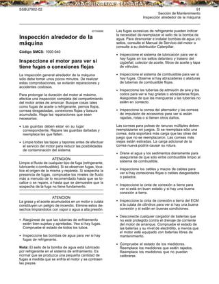 SSBU7902-02 91
Sección de Mantenimiento
Inspección alrededor de la máquina
i01192689
Inspección alrededor de la
máquina
Código SMCS: 1000-040
Inspeccione el motor para ver si
tiene fugas o conexiones ﬂojas
La inspección general alrededor de la máquina
sólo debe tomar unos pocos minutos. De realizar
estas comprobaciones, se evitarán reparaciones y
accidentes costosos.
Para prolongar la duración del motor al máximo,
efectúe una inspección completa del compartimiento
del motor antes de arrancar. Busque cosas tales
como fugas de aceite o refrigerante, pernos ﬂojos,
correas desgastadas, conexiones ﬂojas y basura
acumulada. Haga las reparaciones que sean
necesarias:
• Las guardas deben estar en su lugar
correspondiente. Repare las guardas dañadas y
reemplace las que falten.
• Limpie todas las tapas y tapones antes de efectuar
el servicio del motor para reducir las posibilidades
de contaminación del sistema.
ATENCION
Limpie el ﬂuido de cualquier tipo de fuga (refrigerante,
lubricante o combustible). Si se observan fugas, loca-
lice el origen de la misma y repárela. Si sospecha la
presencia de fugas, compruebe los niveles de ﬂuido
más a menudo de lo recomendado hasta que se lo-
calice o se repare, o hasta que se demuestre que la
sospecha de la fuga no tiene fundamento.
ATENCION
La grasa y el aceite acumulados en un motor o culata
constituyen un peligro de incendio. Elimine estos de-
sechos limpiándolos con vapor o agua a alta presión.
• Asegúrese de que las tuberías de enfriamiento
estén bien sujetas y apretadas. Vea si hay fugas.
Compruebe el estado de todos los tubos.
• Inspeccione las bombas de agua para ver si hay
fugas de refrigerante.
Nota: El sello de la bomba de agua está lubricado
por refrigerante en el sistema de enfriamiento. Es
normal que se produzca una pequeña cantidad de
fugas a medida que se enfría el motor y se contraen
las piezas.
Las fugas excesivas de refrigerante pueden indicar
la necesidad de reemplazar el sello de la bomba de
agua. Para desmontar e instalar bombas de agua y/o
sellos, consulte el Manual de Servicio del motor o
consulte a su distribuidor Caterpillar.
• Inspeccione el sistema de lubricación para ver si
hay fugas en los sellos delantero y trasero del
cigüeñal, colector de aceite, ﬁltros de aceite y tapa
de válvulas.
• Inspeccione el sistema de combustible para ver si
hay fugas. Observe si hay abrazaderas o ataduras
de tuberías de combustible ﬂojas.
• Inspeccione las tuberías de admisión de aire y los
codos para ver si hay grietas o abrazaderas ﬂojas.
Asegúrese de que las mangueras y las tuberías no
estén en contacto.
• Inspeccione la correa del alternador y las correas
de impulsión de accesorios para ver si están
rajadas, rotas o si tienen otros daños.
Las correas para poleas de ranuras múltiples deben
reemplazarse en juegos. Si se reemplaza sólo una
correa, ésta soportará más carga que las otras del
juego que no se reemplazaron. Las correas más
viejas están estiradas. La carga adicional de la
correa nueva podría causar su rotura.
• Drene el agua y los sedimentos diariamente para
asegurarse de que sólo entre combustible limpio al
sistema de combustible.
• Inspeccione los cables y mazos de cables para
ver si hay conexiones ﬂojas o cables desgastados
o pelados.
• Inspeccione la cinta de conexión a tierra para
ver si está en buen estado y si hay una buena
conexión a tierra.
• Inspeccione la cinta de conexión a tierra del ECM
a la culata de cilindros para ver si hay una buena
conexión y si están en buenas condiciones.
• Desconecte cualquier cargador de baterías que
no esté protegido contra el drenaje de corriente
del motor de arranque. Compruebe el estado de
las baterías y su nivel de electrólito, a menos que
el motor esté equipado con baterías libres de
mantenimiento.
• Compruebe el estado de los medidores.
Reemplace los medidores que estén rajados.
Reemplace los medidores que no puedan
calibrarse.
 