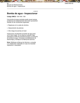 92 SSBU7902-02
Sección de Mantenimiento
Bomba de agua - Inspeccionar
i01087470
Bomba de agua - Inspeccionar
Código SMCS: 1361-040; 1361
Una bomba de agua averiada puede causar graves
problemas de recalentamiento del motor que podrían
resultar en las condiciones siguientes:
• Rajaduras en la culata de cilindros.
• Atascamiento de pistones
• Otro riesgo de averías al motor
Inspeccione visualmente la bomba de agua para
ver si tiene fugas. Si se observa cualquier fuga,
reemplace el sello de la bomba de agua o el conjunto
de bomba de agua. Consulte el procedimiento de
desmontaje y montaje en el Manual de Servicio.
Nota: Reﬁérase al Manual de Servicio o consulte
a su distribuidor Caterpillar en caso de necesitar
reparación o reemplazo.
 
