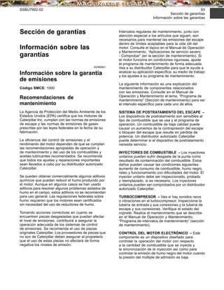 SSBU7902-02 93
Sección de garantías
Información sobre las garantías
Sección de garantías
Información sobre las
garantías
i02380901
Información sobre la garantía
de emisiones
Código SMCS: 1000
Recomendaciones de
mantenimiento
La Agencia de Protección del Medio Ambiente de los
Estados Unidos (EPA) certiﬁca que los motores de
Caterpillar Inc. cumplen con las normas de emisiones
de escape y las normas de emisiones de gases
prescritas por las leyes federales en la fecha de su
fabricación.
La eﬁciencia del control de emisiones y el
rendimiento del motor dependen de que se cumplan
las recomendaciones apropiadas de operación y
de mantenimiento y del uso de los combustibles y
aceites lubricantes recomendados. Se recomienda
que todos los ajustes y reparaciones importantes
sean llevados a cabo por su distribuidor autorizado
Caterpillar.
Se pueden obtener comercialmente algunos aditivos
químicos que puedan reducir el humo producido por
el motor. Aunque en algunos casos se han usado
aditivos para resolver algunos problemas aislados de
humo en el campo, estos aditivos no se recomiendan
para uso general. Las regulaciones federales sobre
humo requieren que los motores sean certiﬁcados
sin necesidad del uso de reductores de humo.
Tomando acciones correctivas en cuanto se
encuentren piezas desgastadas que puedan afectar
el nivel de emisiones, contribuirá a asegurar la
operación adecuada de los sistemas de control
de emisiones. Se recomienda el uso de piezas
originales Caterpillar. Los proveedores de piezas que
no son de Caterpillar deben asegurar al propietario
que el uso de estas piezas no afectará de forma
negativa los niveles de emisión.
Intervalos regulares de mantenimiento, junto con
atención especial a los artículos que siguen, son
necesarios para mantener las emisiones del escape
dentro de límites aceptables para la vida útil del
motor. Consulte el tópico en el Manual de Operación
y Mantenimiento, “Aplicaciones de servicio severo
- Comprobar” (en la sección de mantenimiento). Si
el motor funciona en condiciones rigurosas, ajuste
el programa de mantenimiento de forma adecuada.
Vea a su distribuidor Caterpillar para que le ayude a
analizar su aplicación especíﬁca, su medio de trabajo
y los ajustes a su programa de mantenimiento.
La siguiente información es una explicación del
mantenimiento de componentes relacionados
con las emisiones. Consulte en el Manual de
Operación y Mantenimiento el tema, “Programa de
mantenimiento” (Sección de mantenimiento) para ver
el intervalo especíﬁco para cada uno de ellos.
SISTEMA DE POSTRATAMIENTO DEL ESCAPE –
Los dispositivos de postratamiento son sensibles al
tipo de combustible que se usa y el programa de
operación. Un combustible de baja calidad puede
causar un aumentos de la contrapresión del escape
o bloqueo del escape que resulte en pérdida de
potencia. Un distribuidor autorizado Caterpillar
puede determinar si el dispositivo de postratamiento
necesita servicio.
INYECTORES DE COMBUSTIBLE – Los inyectores
unitarios pueden sufrir desgaste de la punta como
resultado de contaminación del combustible. Estos
daños pueden causar las condiciones siguientes:
aumento de consumo de combustible, humo negro,
rateo y funcionamiento con diﬁcultades del motor. El
inyector unitario debe ser inspeccionado, probado
y reemplazado, si es necesario. Los inyectores
unitarios pueden ser comprobados por un distribuidor
autorizado Caterpillar.
TURBOCOMPRESOR – Vea si hay sonidos raros
o vibraciones en el turbocompresor. Inspeccione la
tubería de entrada y sus conexiones y la tubería de
escape y sus conexiones. Veriﬁque el estado del
cojinete. Realice el mantenimiento que se describe
en el Manual de Operación y Mantenimiento,
“Programa de intervalos de mantenimiento” (sección
de mantenimiento).
CONTROL DEL MOTOR ELECTRÓNICO – Este
componente es un dispositivo diseñado para
controlar la operación del motor con respecto
a la cantidad de combustible que se inyecta y
la sincronización de la inyección así como para
controlar la emisión de humo negro del motor cuando
la presión del múltiple de admisión es baja.
 