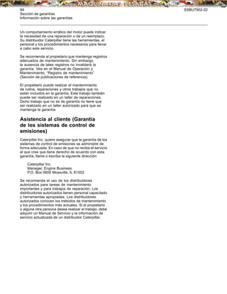 94 SSBU7902-02
Sección de garantías
Información sobre las garantías
Un comportamiento errático del motor puede indicar
la necesidad de una reparación o de un reemplazo.
Su distribuidor Caterpillar tiene las herramientas, el
personal y los procedimientos necesarios para llevar
a cabo este servicio.
Se recomienda al propietario que mantenga registros
adecuados de mantenimiento. Sin embargo,
la ausencia de tales registros no invalidará la
garantía. Vea en el Manual de Operación y
Mantenimiento, “Registro de mantenimiento”
(Sección de publicaciones de referencia).
El propietario puede realizar el mantenimiento
de rutina, reparaciones y otros trabajos que no
están incluidos en la garantía. Este trabajo también
puede ser realizado en un taller de reparaciones.
Dicho trabajo que no es de garantía no tiene que
ser realizado en un taller autorizado para que se
mantenga la garantía.
Asistencia al cliente (Garantía
de los sistemas de control de
emisiones)
Caterpillar Inc. quiere asegurar que la garantía de los
sistemas de control de emisiones se administre de
forma adecuada. En caso de que no reciba el servicio
al que cree que tiene derecho de acuerdo con esta
garantía, llame o escriba la siguiente dirección:
Caterpillar Inc.
Manager, Engine Business
P.O. Box 0600 Mossville, IL 61552
Se recomienda el uso de los distribuidores
autorizados para tareas de mantenimiento
importantes y para trabajos de reparación. Los
distribuidores autorizados tienen personal capacitado
y herramientas apropiadas. Los distribuidores
autorizados conocen los métodos de mantenimiento
y los procedimientos más actuales. Si el propietario
o alguna otra persona desea realizar el trabajo, debe
adquirir un Manual de Servicio y la información de
servicio actualizada de un distribuidor Caterpillar.
 