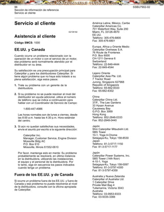 96 SSBU7902-02
Sección de información de referencia
Servicio al cliente
Servicio al cliente
i02106182
Asistencia al cliente
Código SMCS: 1000
EE.UU. y Canada
Cuando ocurra un problema relacionado con la
operación de un motor o con el servicio de un motor,
ese problema será normalmente atendido por el
distribuidor en su área.
Su satisfacción es una preocupación principal para
Caterpillar y para los distribuidores Caterpillar. Si
tiene algún problema que no haya sido tratado a su
plena satisfacción, siga estos pasos:
1. Trate su problema con un gerente de la
distribuidora.
2. Si su problema no se puede resolver al nivel del
distribuidor sin ayuda adicional, utilice el número
de teléfono que se indica a continuación para
hablar con un Coordinador de Servicio de Campo:
1-800-447-4986
Las horas normales son de lunes a viernes, desde
las 8:00 a.m. hasta las 4:30 p.m. Hora estándar
del centro.
3. Si aún no quedan satisfechas sus necesidades,
envíe el asunto por escrito a la siguiente dirección:
Caterpillar Inc.
Manager, Customer Service, Engine Division
Mossville Bldg AC
P.O. Box 610
Mossville, Illinois 61552-0610
Por favor, mantenga esto en mente: Su problema
probablemente se resolverá, en última instancia
en la distribuidora, utilizando las instalaciones,
el equipo y el personal de la distribuidora. Por
lo tanto, siga en secuencia los pasos indicados
cuando tenga un problema.
Fuera de los EE.UU. y de Canada
Si ocurre un problema fuera de los EE.UU. y fuera de
Canada y ese problema no puede resolverse al nivel
de la distribuidora, consulte con la oﬁcina apropiada
de Caterpillar.
América Latina, México, Caribe
Caterpillar Americas Co.
701 Waterford Way, Suite 200
Miami, FL 33126-4670
EE.UU.
Teléfono: 305-476-6800
Fax: 305-476-6801
Europa, Africa y Oriente Medio
Caterpillar Overseas S.A.
76 Route de Frontenex
P.O. Box 6000
CH-1211 Geneva 6
Switzerland
Teléfono: 22-849-4444
Fax: 22-849-4544
Lejano Oriente
Caterpillar Asia Pte. Ltd.
7 Tractor Road
Jurong, Singapore 627968
Republic of Singapore
Teléfono: 65-662-8333
Fax: 65-662-8302
China
Caterpillar China Ltd.
37/F., The Lee Gardens
33 Hysan Avenue
Causeway Bay
G.P.O. Box 3069
Hong Kong
Teléfono: 852-2848-0333
Fax: 852-2848-0440
Japón
Shin Caterpillar Mitsubishi Ltd.
SBS Tower
10-1, Yoga 4-Chome
Setagaya-Ku, Tokyo 158-8530
Japan
Teléfono: 81-3-5717-1150
Fax: 81-3-5717-1177
Japón
Caterpillar Power Systems, Inc.
SBS Tower (14th ﬂoor)
4-10-1, Yoga
Setagaya-Ku, Tokyo 158-0097
Teléfono: 81-3-5797-4300
Fax: 81-3-5797-4359
Australia y Nueva Zelandia
Caterpillar of Australia Ltd.
1 Caterpillar Drive
Private Mail Bag 4
Tullamarine, Victoria 3043
Australia
Teléfono: 03-9953-9333
Fax: 03-9335-3366
 