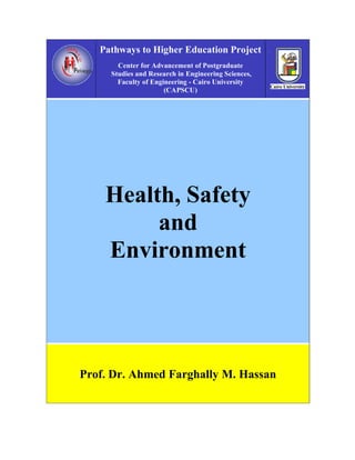 Pathways to Higher Education Project
       Center for Advancement of Postgraduate
     Studies and Research in Engineering Sciences,
       Faculty of Engineering - Cairo University
                      (CAPSCU)




    Health, Safety
         and
    Environment




Prof. Dr. Ahmed Farghally M. Hassan
 