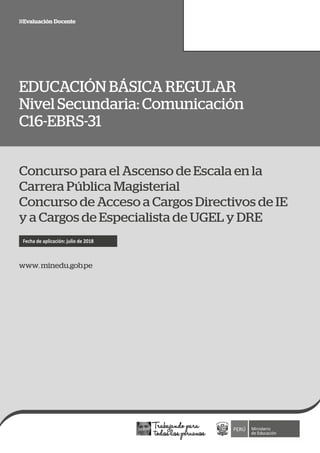 C16-EBRS-31 1
EDUCACIÓN BÁSICA REGULAR
Nivel Secundaria: Comunicación
C16-EBRS-31
www. minedu.gob.pe
Fecha de aplicación: julio de 2018
Concurso para el Ascenso de Escala en la
Carrera Pública Magisterial
Concurso de Acceso a Cargos Directivos de IE
y a Cargos de Especialista de UGEL y DRE
 