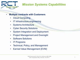 • Multiple contracts with Customers
• Cloud Computing
• IT Infrastructure engineering
• Systems Architecture
• Cyber Security Solutions
• System Integration and Deployment
• Project Management and Oversight
• Software Solutions
• IT Programs
• Technical, Policy, and Management
• Earned Value Management (EVM)
Mission Systems Capabilities
1306 Concourse Dr. Ste 310, Linthicum, MD 21090
2201 Cooperative Way, Herndon, VA 20171 1
 