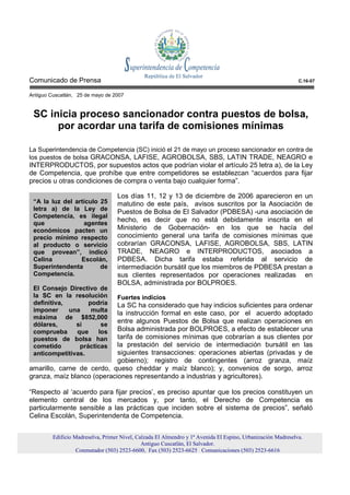 Comunicado de Prensa                                                                                          C.16-07


Antiguo Cuscatlán, 25 de mayo de 2007


 SC inicia proceso sancionador contra puestos de bolsa,
      por acordar una tarifa de comisiones mínimas

La Superintendencia de Competencia (SC) inició el 21 de mayo un proceso sancionador en contra de
los puestos de bolsa GRACONSA, LAFISE, AGROBOLSA, SBS, LATIN TRADE, NEAGRO e
INTERPRODUCTOS, por supuestos actos que podrían violar el artículo 25 letra a), de la Ley
de Competencia, que prohíbe que entre competidores se establezcan “acuerdos para fijar
precios u otras condiciones de compra o venta bajo cualquier forma”.

                                   Los días 11, 12 y 13 de diciembre de 2006 aparecieron en un
 “A la luz del artículo 25         matutino de este país, avisos suscritos por la Asociación de
 letra a) de la Ley de
                                   Puestos de Bolsa de El Salvador (PDBESA) -una asociación de
 Competencia, es ilegal
 que              agentes
                                   hecho, es decir que no está debidamente inscrita en el
 económicos pacten un              Ministerio de Gobernación- en los que se hacía del
 precio mínimo respecto            conocimiento general una tarifa de comisiones mínimas que
 al producto o servicio            cobrarían GRACONSA, LAFISE, AGROBOLSA, SBS, LATIN
 que provean”, indicó              TRADE, NEAGRO e INTERPRODUCTOS, asociados a
 Celina          Escolán,          PDBESA. Dicha tarifa estaba referida al servicio de
 Superintendenta        de         intermediación bursátil que los miembros de PDBESA prestan a
 Competencia.                      sus clientes representados por operaciones realizadas en
                                   BOLSA, administrada por BOLPROES.
 El Consejo Directivo de
 la SC en la resolución            Fuertes indicios
 definitiva,       podría   La SC ha considerado que hay indicios suficientes para ordenar
 imponer     una    multa
                            la instrucción formal en este caso, por el acuerdo adoptado
 máxima de $852,000
 dólares,      si      se
                            entre algunos Puestos de Bolsa que realizan operaciones en
 comprueba     que    los   Bolsa administrada por BOLPROES, a efecto de establecer una
 puestos de bolsa han       tarifa de comisiones mínimas que cobrarían a sus clientes por
 cometido       prácticas   la prestación del servicio de intermediación bursátil en las
 anticompetitivas.          siguientes transacciones: operaciones abiertas (privadas y de
                            gobierno); registro de contingentes (arroz granza, maíz
amarillo, carne de cerdo, queso cheddar y maíz blanco); y, convenios de sorgo, arroz
granza, maíz blanco (operaciones representando a industrias y agricultores).

“Respecto al ‘acuerdo para fijar precios’, es preciso apuntar que los precios constituyen un
elemento central de los mercados y, por tanto, el Derecho de Competencia es
particularmente sensible a las prácticas que inciden sobre el sistema de precios”, señaló
Celina Escolán, Superintendenta de Competencia.


         Edificio Madreselva, Primer Nivel, Calzada El Almendro y 1ª Avenida El Espino, Urbanización Madreselva.
                                              Antiguo Cuscatlán, El Salvador.
                   Conmutador (503) 2523-6600, Fax (503) 2523-6625 Comunicaciones (503) 2523-6616
 