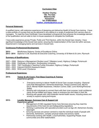 Curriculum Vitae
!Heather Charley
186, The Dale
Waterlooville
Hampshire
Tel: 07988768052
heather_charley@yahoo.co.uk
!Personal Statement:
!A qualified trainer, with extensive experience of designing and delivering Health & Social Care training. I have
a wide portfolio of courses that can be delivered in any setting to a range of audiences from service users to
managers. To meet the Care Certificate I have developed a programme that achieves the knowledge element
of the qualification and am able to train in-house assessors to complete the Certificate.
!I have wide experience across Private, Public and Third Sectors. within the Social Care industry. I have
significant knowledge of the Social Care sector, ensuring the implementation of the Care Act within services.
Experienced in managing teams and services in Social Care.
!Continuous Professional Development:
!2015 - Mindfulness Diploma, Centre of Excellence Online
2013 - 2014 Diploma in Life, Business & Executive Coaching, University of St Mark & St John, Plymouth
!Summary of Qualifications:
!2007 – 2008 Diploma in Management Studies Level 7 (Masters Level), Highbury College, Portsmouth
2005 – 2006 Certificate in Education, Southampton University
2004 – 2005 7407 Certificate in Teaching Further Education, Highbury College, Portsmouth
2002 – 2003 Edexcel D32/D33 Assessors Award
2002 – 2003 NVQ Level 3 Guidance
!Professional Experience:
!2014- Trainer & Life Coach, First Steps Coaching & Training
Experience gained:
• Free-lance training to deliver Health & Social Care courses including - Personal
Care Risk Management, Dementia Awareness, Person Centred Care, MCA &
DoLS, Mental Health Awareness, Infection Control, E&D, Lone Working/Personal
Safety
• Working with individuals to connect them with their inner purpose, build confidence
clarity and be fulfilled and happy, ready to embrace the next steps in their life.
• Working with people with mild-moderate mental health issues, including stress and
anxiety to explore coping techniques.
!2012- Locality Manager, Guinness Care & Support Ltd
Experience gained:
• Management of CQC regulated Home Care Services ensuring they meet the
requirements of the Care Act and Safeguarding regulations
• Working in partnership with specialist providers such as Age UK, Alzheimers Society,
Opensight
• Ensuring services are person centred to meet the individual needs of people with
Dementia, Alzheimers, complex physical needs and sensory needs
• Partnership working with Health, Local Authorities, Supporting People, local
communities and other stakeholders
 