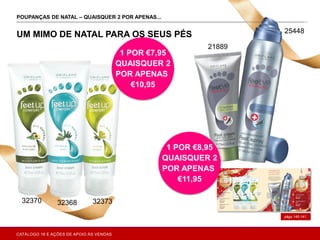A
págs.140-141
POUPANÇAS DE NATAL – QUAISQUER 2 POR APENAS... ONAL CARE
UM MIMO DE NATAL PARA OS SEUS PÉS
1 POR €8,95
QUAISQUER 2
POR APENAS
€11,95
1 POR €7,95
QUAISQUER 2
POR APENAS
€10,95
323733236832370
21889
25448
CATÁLOGO 16 E AÇÕES DE APOIO ÀS VENDAS
 