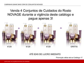 CAMPANHA GANHE MAIS COM OS CONJUNTOS NOVAGE
€129
+ + +
€129 €129 GRÁTIS
ATÉ €245 DE LUCRO IMEDIATO
Venda 4 Conjuntos de Cuidados do Rosto
NOVAGE durante a vigência deste catálogo e
pague apenas 3!
Promoção válida até ao Catálogo 17
CATÁLOGO 16 E AÇÕES DE APOIO ÀS VENDAS
 