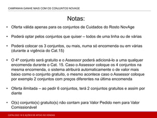 CAMPANHA GANHE MAIS COM OS CONJUNTOS NOVAGE
• Oferta válida apenas para os conjuntos de Cuidados do Rosto NovAge
• Poderá optar pelos conjuntos que quiser – todos de uma linha ou de várias
• Poderá colocar os 3 conjuntos, ou mais, numa só encomenda ou em várias
(durante a vigência do Cat.15)
• O 4º conjunto será gratuito e o Assessor poderá adicioná-lo a uma qualquer
encomenda durante o Cat. 15. Caso o Assessor coloque os 4 conjuntos na
mesma encomenda, o sistema atribuirá automaticamente o de valor mais
baixo como o conjunto gratuito, o mesmo acontece caso o Assessor coloque
por exemplo 2 conjuntos com preços diferentes na última encomenda
• Oferta ilimitada – ao pedir 6 conjuntos, terá 2 conjuntos gratuitos e assim por
diante
• O(s) conjunto(s) gratuito(s) não contam para Valor Pedido nem para Valor
Comissionável
Notas:
CATÁLOGO 16 E AÇÕES DE APOIO ÀS VENDAS
 