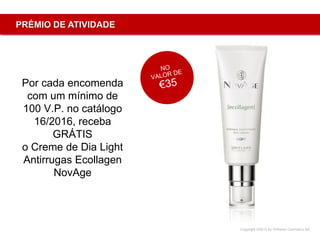Copyright ©2015 by Oriflame Cosmetics SA
PRÉMIO DE ATIVIDADE
Por cada encomenda
com um mínimo de
100 V.P. no catálogo
16/2016, receba
GRÁTIS
o Creme de Dia Light
Antirrugas Ecollagen
NovAge
 