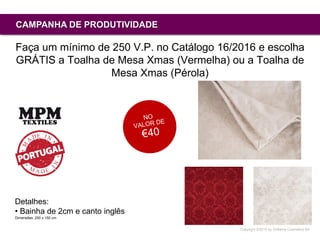 Copyright ©2015 by Oriflame Cosmetics SA
CAMPANHA DE PRODUTIVIDADE
Faça um mínimo de 250 V.P. no Catálogo 16/2016 e escolha
GRÁTIS a Toalha de Mesa Xmas (Vermelha) ou a Toalha de
Mesa Xmas (Pérola)
Detalhes:
• Bainha de 2cm e canto inglês
Dimensões: 250 x 150 cm
 