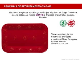 Copyright ©2015 by Oriflame Cosmetics SA
CAMPANHA DE RECRUTAMENTO C16 2016
Recrute 2 amigos/as no catálogo 16/16 que adquiram o Código 110 nesse
mesmo catálogo e receba GRÁTIS a Travessa Snow Flakes Bordallo
Pinheiro.
Travessa retangular em
Faiança da prestigiada
e tradicional Marca Portuguesa
Bordallo Pinheiro
Dimensões: 34,5 x 21,5 cm
 