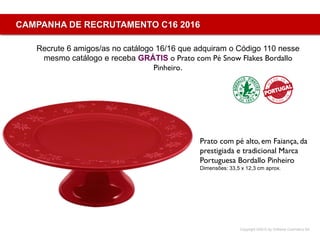Copyright ©2015 by Oriflame Cosmetics SA
CAMPANHA DE RECRUTAMENTO C16 2016
Recrute 6 amigos/as no catálogo 16/16 que adquiram o Código 110 nesse
mesmo catálogo e receba GRÁTIS o Prato com Pé Snow Flakes Bordallo
Pinheiro.
Prato com pé alto, em Faiança, da
prestigiada e tradicional Marca
Portuguesa Bordallo Pinheiro
Dimensões: 33,5 x 12,3 cm aprox.
 