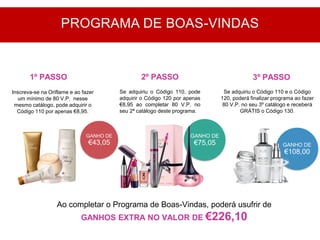 GANHO DE
€43,05
Inscreva-se na Oriflame e ao fazer
um mínimo de 80 V.P. nesse
mesmo catálogo, pode adquirir o
Código 110 por apenas €8,95.
Se adquiriu o Código 110, pode
adquirir o Código 120 por apenas
€8,95 ao completar 80 V.P. no
seu 2ª catálogo deste programa.
GANHO DE
€75,05
Ao completar o Programa de Boas-Vindas, poderá usufrir de
GANHOS EXTRA NO VALOR DE €226,10
1º PASSO 2º PASSO 3º PASSO
PROGRAMA DE BOAS-VINDAS
GANHO DE
€108,00
Se adquiriu o Código 110 e o Código
120, poderá finalizar programa ao fazer
80 V.P. no seu 3º catálogo e receberá
GRÁTIS o Código 130.
 
