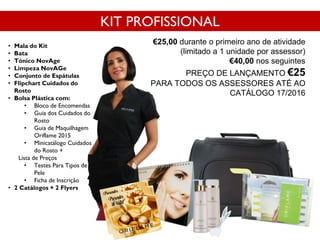 • Mala do Kit
• Bata
• Tónico NovAge
• Limpeza NovAGe
• Conjunto de Espátulas
• Flipchart Cuidados do
Rosto
• Bolsa Plástica com:
• Bloco de Encomendas
• Guia dos Cuidados do
Rosto
• Guia de Maquilhagem
Oriflame 2015
• Minicatálogo Cuidados
do Rosto +
Lista de Preços
• Testes Para Tipos de
Pele
• Ficha de Inscrição
• 2 Catálogos + 2 Flyers
Cód. 118038
KIT PROFISSIONAL
€25,00 durante o primeiro ano de atividade
(limitado a 1 unidade por assessor)
€40,00 nos seguintes
PREÇO DE LANÇAMENTO €25
PARA TODOS OS ASSESSORES ATÉ AO
CATÁLOGO 17/2016
 
