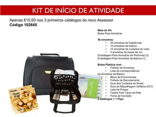 KIT DE INÍCIO DE ATIVIDADE
Apenas €10,00 nos 3 primeiros catálogos do novo Assessor
Código 102645
Mala do Kit
Bolsa Para Amostras
50 amostras:
• 25 amostras de fragrâncias
• 10 amostras de batons
• 10 amostras de cuidados do rosto
• 5 amostras de bases de cor
Embalagem Para Amostras de Perfumes (3)
Embalagem Para Amostras de Batons (1)
Bolsa Plástica com:
• Folheto de Amostras
• Lista de correspondência
de Amostras de Batons
• Bloco de Encomendas
• Folheto de Recrutamento
• Guia dos Cuidados do Rosto
• Guia de Maquilhagem Oriflame 2015
• Lista de Preços
• Testes Para Tipos de Pele
• Ficha de Inscrição
2 Catálogos + 1 Flyer
 