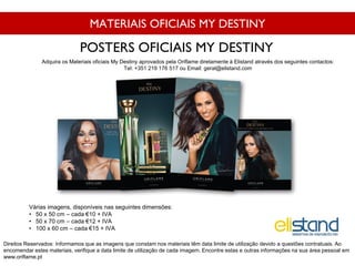 MATERIAIS OFICIAIS MY DESTINY
Várias imagens, disponíveis nas seguintes dimensões:
• 50 x 50 cm – cada €10 + IVA
• 50 x 70 cm – cada €12 + IVA
• 100 x 60 cm – cada €15 + IVA
POSTERS OFICIAIS MY DESTINY
Direitos Reservados: Informamos que as imagens que constam nos materiais têm data limite de utilização devido a questões contratuais. Ao
encomendar estes materiais, verifique a data limite de utilização de cada imagem. Encontre estas e outras informações na sua área pessoal em
www.oriflame.pt
Adquira os Materiais oficiais My Destiny aprovados pela Oriflame diretamente à Elistand através dos seguintes contactos:
Tel: +351 219 176 517 ou Email: geral@elistand.com
 