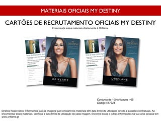 MATERIAIS OFICIAIS MY DESTINY
Conjunto de 100 unidades - €5
Código 477924
CARTÕES DE RECRUTAMENTO OFICIAIS MY DESTINY
Direitos Reservados: Informamos que as imagens que constam nos materiais têm data limite de utilização devido a questões contratuais. Ao
encomendar estes materiais, verifique a data limite de utilização de cada imagem. Encontre estas e outras informações na sua área pessoal em
www.oriflame.pt
Encomende estes materiais diretamente à Oriflame
 
