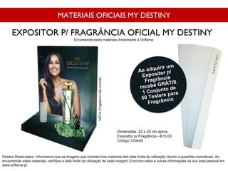 MATERIAIS OFICIAIS MY DESTINY
Dimensões: 22 x 20 cm aprox.
Expositor p/ Fragrância - €15,00
Código 120440
EXPOSITOR P/ FRAGRÂNCIA OFICIAL MY DESTINY
Direitos Reservados: Informamos que as imagens que constam nos materiais têm data limite de utilização devido a questões contratuais. Ao
encomendar estes materiais, verifique a data limite de utilização de cada imagem. Encontre estas e outras informações na sua área pessoal em
www.oriflame.pt
Encomende estes materiais diretamente à Oriflame
NOTA:Fragrâncianãoincluída
 