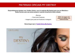 MATERIAIS OFICIAIS MY DESTINY
Disponibilizamos também uma Toolbox Online, com os materiais My Destiny para uso em Websites e
Redes Sociais, para que possa preparar o grande lançamento desta coleção.
- Banners
- Cover para Facebook
- Imagens para posts de Facebook e Instagram
Descarregue aqui o Toolkit Online My Destiny
NOTA: As imagens não
podem ser editadas, nem
redimensionadas
 