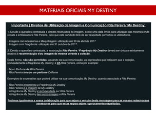 MATERIAIS OFICIAIS MY DESTINY
Importante | Direitos de Utilização de Imagem e Comunicação Rita Pereira/ My Destiny:
1. Devido a questões contratuais e direitos reservados de imagem, existe uma data limite para utilização das mesmas onde
consta a embaixadora Rita Pereira, pelo que esta condição terá de ser respeitada por todos os utilizadores.
- Imagens com Acessórios e Maquilhagem: utilização até 30 de abril de 2017
- Imagem com Fragrância: utilização até 31 outubro de 2017.
2. Devido a questões contratuais, a associação Rita Pereira / Fragrância My Destiny deverá ser única e estritamente
relativa à recomendação e/ou imagem da mesma perante a coleção.
Desta forma, não são permitidas, aquando da sua comunicação, as expressões que indiquem que a coleção,
nomeadamente a fragrância My Destiny, é DA Rita Pereira, como por exemplo:
- Novo Perfume da Rita Pereira
- Rita Pereira lançou um perfume Oriflame
Exemplos de expressões que poderá utilizar na sua comunicação My Destiny, quando associado a Rita Pereira:
- Rita Pereira recomenda a Fragrância My Destiny
- Rita Pereira é a imagem de My Destiny
- A fragrância My Destiny é recomendada por Rita Pereira
- A fragrância My Destiny tem como imagem a Rita Pereira
Pedimos igualmente a vossa colaboração para que sejam o veículo desta mensagem para as vossas redes/vossos
assessores para que estas regras sejam rigorosamente respeitadas.
 