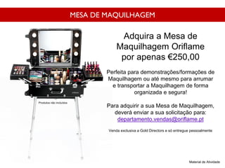 MESA DE MAQUILHAGEM
Adquira a Mesa de
Maquilhagem Oriflame
por apenas €250,00
Perfeita para demonstrações/formações de
Maquilhagem ou até mesmo para arrumar
e transportar a Maquilhagem de forma
organizada e segura!
Para adquirir a sua Mesa de Maquilhagem,
deverá enviar a sua solicitação para:
departamento.vendas@oriflame.pt
Venda exclusiva a Gold Directors e só entregue pessoalmente
Material de Atividade
Produtos não incluídos
 