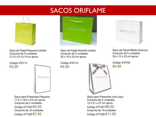 Saco de Papel Pequeno (verde)
Conjunto de 5 unidades
21,5 x 21,5 x 9 cm aprox.
Código 476113
€3,00
Saco de Papel Médio (branco)
Conjunto de 5 unidades
30 x 10 x 23 cm aprox.
Código 476795
€4,50
Saco de Papel Grande (verde)
Conjunto de 5 unidades
30 x 10 x 23 cm aprox.
Código 476114
€4,50
Saco para Presentes Pequeno
11,5 x 18,5 x 5,5 cm aprox.
Conjunto de 5 unidades
Código 477325 €4,50
Conjunto de 10 unidades
Código 477326 €7,95
Saco para Presentes com Laço
Conjunto de 5 unidades
12 x 21 x 27 cm aprox.
Código 477327 €6,50
Conjunto de 10 unidades
Código 477328 €11,95
SACOS ORIFLAME
 