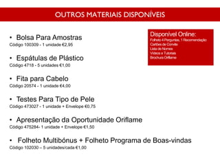 OUTROS MATERIAIS DISPONÍVEIS
• Bolsa Para Amostras
Código 100309 - 1 unidade €2,95
• Espátulas de Plástico
Código 4718 - 5 unidades €1,00
• Fita para Cabelo
Código 20574 - 1 unidade €4,00
• Testes Para Tipo de Pele
Código 473027 - 1 unidade + Envelope €0,75
• Apresentação da Oportunidade Oriflame
Código 475284- 1 unidade + Envelope €1,50
• Folheto Multibónus + Folheto Programa de Boas-vindas
Código 102030 – 5 unidades/cada €1,00
Disponível Online:
Folheto 4 Perguntas, 1 Recomendação
Cartõesde Convite
Lista de Nomes
Vídeos e Tutoriais
Brochura Oriflame
 