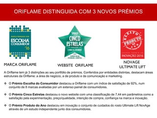 MARCA ORIFLAME WEBSITE ORIFLAME
NOVAGE
ULTIMATE LIFT
A Oriflame tem já 3 distinções ao seu portfólio de prémios. Conferidos por entidades distintas, destacam áreas
estruturais da Oriflame: a área de negócio, a de produto e de comunicação e marketing.
 O Prémio Escolha do Consumidor destacou a Oriflame com um índice de satisfação de 92%, num
conjunto de 8 marcas avaliadas por um extenso painel de consumidores.
 O Prémio Cinco Estrelas destacou o novo website com uma classificação de 7,44 em parâmetros como a
satisfação pela experimentação, preço/qualidade, intenção de compra, confiança na marca e inovação.
 O Prémio Produto do Ano destacou em inovação o conjunto de cuidados do rosto Ultimate Lift NovAge
através de um estudo independente junto dos consumidores.
ORIFLAME DISTINGUIDA COM 3 NOVOS PRÉMIOS
 