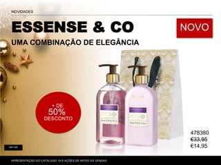 APRESENTAÇÃO DO CATÁLOGO 16 E AÇÕES DE APOIO ÀS VENDAS
+ DE
50%
DESCONTO
144-145
ESSENSE & CO
UMA COMBINAÇÃO DE ELEGÂNCIA
NOVO
NOVIDADES
478380
€33,95
€14,95
 