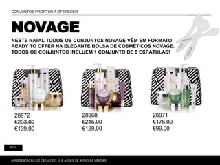 NOVAGE
NESTE NATAL TODOS OS CONJUNTOS NOVAGE VÊM EM FORMATO
READY TO OFFER NA ELEGANTE BOLSA DE COSMÉTICOS NOVAGE.
TODOS OS CONJUNTOS INCLUEM 1 CONJUNTO DE 5 ESPÁTULAS!
P. 80-81
APRESENTAÇÃO DO CATÁLOGO 16 E AÇÕES DE APOIO ÀS VENDAS
CONJUNTOS PRONTOS A OFERECER
86-87
28972
€233,00
€139,00
28968
€215,00
€129,00
28971
€176,00
€99,00
 