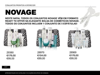 NOVAGE
NESTE NATAL TODOS OS CONJUNTOS NOVAGE VÊM EM FORMATO
READY TO OFFER NA ELEGANTE BOLSA DE COSMÉTICOS NOVAGE.
TODOS OS CONJUNTOS INCLUEM 1 CONJUNTO DE 5 ESPÁTULAS!
P. 80-81
APRESENTAÇÃO DO CATÁLOGO 16 E AÇÕES DE APOIO ÀS VENDAS
CONJUNTOS PRONTOS A OFERECER
86-87
29380
€176,00
€99,00
28970
€154,00
€89,00
28969
€176,00
€99,00
 