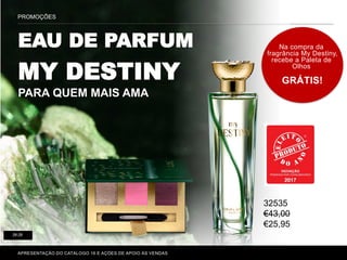 PROMOÇÕES
28-29
Na compra da
fragrância My Destiny,
recebe a Paleta de
Olhos
GRÁTIS!
APRESENTAÇÃO DO CATÁLOGO 16 E AÇÕES DE APOIO ÀS VENDAS
EAU DE PARFUM
MY DESTINY
PARA QUEM MAIS AMA
32535
€43,00
€25,95
 