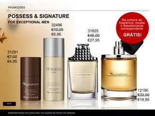 POSSESS & SIGNATURE
FOR EXCEPTIONAL MEN
P. 80-81
PROMOÇÕES
32-33
Na compra da
fragrância, recebe
o desodorizante
correspondente
GRÁTIS!
APRESENTAÇÃO DO CATÁLOGO 16 E AÇÕES DE APOIO ÀS VENDAS
31291
€7,00
€4,95
32496
€10,00
€6,95
31825
€46,00
€27,95
12190
€33,00
€19,95
 