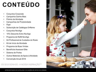 CONTEÚDO
APRESENTAÇÃO DO CATÁLOGO 16 E AÇÕES DE APOIO ÀS VENDAS
• Conjuntos Corporate
• Campanha Ganhe Mais
• Prémio de Atividade
• Campanhas de Produtividade
• Flyer
• Subscrição de Catálogos Oriflame
• Conjuntos NovAge
• 10% Desconto Extra NovAge
• Programa de Refill NovAge
• Kit Profissional de Cuidados do Rosto
• Kit de Início de Atividade
• Programa de Boas Vindas
• Benefícios Assessor Elite
• Sistema de Portes
• Outros Materiais de Apoio à Atividade
• Convenção Anual 2018
 
