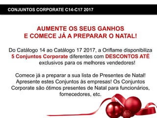 Copyright ©2015 by Oriflame Cosmetics SA
CONJUNTOS CORPORATE C14-C17 2017
AUMENTE OS SEUS GANHOS
E COMECE JÁ A PREPARAR O NATAL!
Do Catálogo 14 ao Catálogo 17 2017, a Oriflame disponibiliza
5 Conjuntos Corporate diferentes com DESCONTOS ATÉ
50%, exclusivos para os melhores vendedores!
Comece já a preparar a sua lista de Presentes de Natal!
Apresente estes Conjuntos às empresas! Os Conjuntos
Corporate são ótimos presentes de Natal para funcionários,
fornecedores, etc.
 