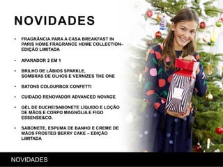 NOVIDADES
• FRAGRÂNCIA PARA A CASA BREAKFAST IN
PARIS HOME FRAGRANCE HOME COLLECTION–
EDIÇÃO LIMITADA
• APARADOR 2 EM 1
• BRILHO DE LÁBIOS SPARKLE,
SOMBRAS DE OLHOS E VERNIZES THE ONE
• BATONS COLOURBOX CONFETTI
• CUIDADO RENOVADOR ADVANCED NOVAGE
• GEL DE DUCHE/SABONETE LÍQUIDO E LOÇÃO
DE MÃOS E CORPO MAGNÓLIA E FIGO
ESSENSE&CO.
• SABONETE, ESPUMA DE BANHO E CREME DE
MÃOS FROSTED BERRY CAKE – EDIÇÃO
LIMITADA
NOVIDADES
 