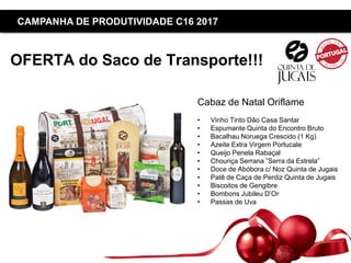 Copyright ©2015 by Oriflame Cosmetics SA
CAMPANHA DE PRODUTIVIDADE C16 2017
OFERTA do Saco de Transporte!!!
Cabaz de Natal Oriflame
• Vinho Tinto Dão Casa Santar
• Espumante Quinta do Encontro Bruto
• Bacalhau Noruega Crescido (1 Kg)
• Azeite Extra Virgem Portucale
• Queijo Penela Rabaçal
• Chouriça Serrana ”Serra da Estrela”
• Doce de Abóbora c/ Noz Quinta de Jugais
• Patê de Caça de Perdiz Quinta de Jugais
• Biscoitos de Gengibre
• Bombons Jubileu D’Or
• Passas de Uva
 