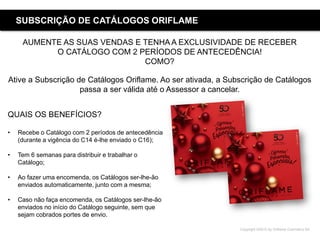 Copyright ©2015 by Oriflame Cosmetics SA
SUBSCRIÇÃO DE CATÁLOGOS ORIFLAME
AUMENTE AS SUAS VENDAS E TENHA A EXCLUSIVIDADE DE RECEBER
O CATÁLOGO COM 2 PERÍODOS DE ANTECEDÊNCIA!
COMO?
Ative a Subscrição de Catálogos Oriflame. Ao ser ativada, a Subscrição de Catálogos
passa a ser válida até o Assessor a cancelar.
QUAIS OS BENEFÍCIOS?
• Recebe o Catálogo com 2 períodos de antecedência
(durante a vigência do C14 é-lhe enviado o C16);
• Tem 6 semanas para distribuir e trabalhar o
Catálogo;
• Ao fazer uma encomenda, os Catálogos ser-lhe-ão
enviados automaticamente, junto com a mesma;
• Caso não faça encomenda, os Catálogos ser-lhe-ão
enviados no início do Catálogo seguinte, sem que
sejam cobrados portes de envio.
 