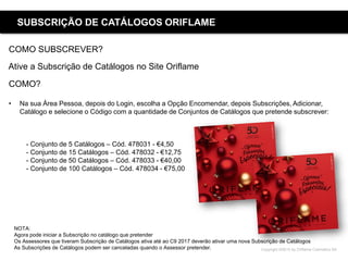 Copyright ©2015 by Oriflame Cosmetics SA
SUBSCRIÇÃO DE CATÁLOGOS ORIFLAME
COMO SUBSCREVER?
Ative a Subscrição de Catálogos no Site Oriflame
COMO?
• Na sua Área Pessoa, depois do Login, escolha a Opção Encomendar, depois Subscrições, Adicionar,
Catálogo e selecione o Código com a quantidade de Conjuntos de Catálogos que pretende subscrever:
- Conjunto de 5 Catálogos – Cód. 478031 - €4,50
- Conjunto de 15 Catálogos – Cód. 478032 - €12,75
- Conjunto de 50 Catálogos – Cód. 478033 - €40,00
- Conjunto de 100 Catálogos – Cód. 478034 - €75,00
NOTA:
Agora pode iniciar a Subscrição no catálogo que pretender
Os Assessores que tiveram Subscrição de Catálogos ativa até ao C9 2017 deverão ativar uma nova Subscrição de Catálogos
As Subscrições de Catálogos podem ser canceladas quando o Assessor pretender.
 