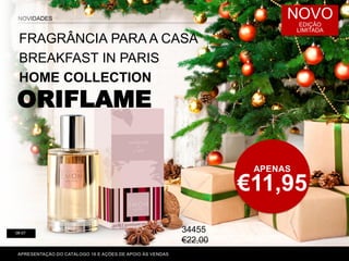 APENAS
€11,95
NOVIDADES NOVO
EDIÇÃO
LIMITADA
FRAGRÂNCIA PARA A CASA
BREAKFAST IN PARIS
HOME COLLECTION
ORIFLAME
APRESENTAÇÃO DO CATÁLOGO 16 E AÇÕES DE APOIO ÀS VENDAS
06-07
34455
€22,00
 