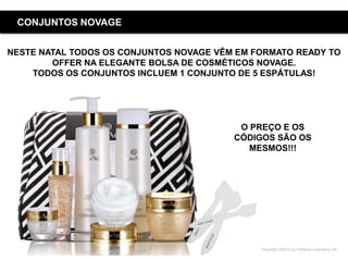 Copyright ©2015 by Oriflame Cosmetics SA
CONJUNTOS NOVAGE
NESTE NATAL TODOS OS CONJUNTOS NOVAGE VÊM EM FORMATO READY TO
OFFER NA ELEGANTE BOLSA DE COSMÉTICOS NOVAGE.
TODOS OS CONJUNTOS INCLUEM 1 CONJUNTO DE 5 ESPÁTULAS!
O PREÇO E OS
CÓDIGOS SÃO OS
MESMOS!!!
 