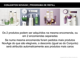 Copyright ©2015 by Oriflame Cosmetics SA
Os 2 produtos podem ser adquiridos na mesma encomenda, ou
em 2 encomendas separadas
Se numa mesma encomenda foram pedidos mais produtos
NovAge do que são elegíveis, o desconto (igual ao do Conjunto)
será atribuído automaticamente aos produtos mais caros
CONJUNTOS NOVAGE | PROGRAMA DE REFILL
 