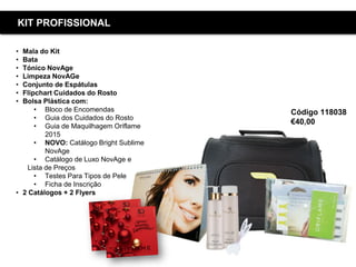Copyright ©2015 by Oriflame Cosmetics SA
Código 118038
€40,00
KIT PROFISSIONAL
• Mala do Kit
• Bata
• Tónico NovAge
• Limpeza NovAGe
• Conjunto de Espátulas
• Flipchart Cuidados do Rosto
• Bolsa Plástica com:
• Bloco de Encomendas
• Guia dos Cuidados do Rosto
• Guia de Maquilhagem Oriflame
2015
• NOVO: Catálogo Bright Sublime
NovAge
• Catálogo de Luxo NovAge e
Lista de Preços
• Testes Para Tipos de Pele
• Ficha de Inscrição
• 2 Catálogos + 2 Flyers
 