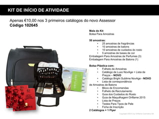 Copyright ©2015 by Oriflame Cosmetics SA
Apenas €10,00 nos 3 primeiros catálogos do novo Assessor
Código 102645
Mala do Kit
Bolsa Para Amostras
50 amostras:
• 25 amostras de fragrâncias
• 10 amostras de batons
• 10 amostras de cuidados do rosto
• 5 amostras de bases de cor
Embalagem Para Amostras de Perfumes (3)
Embalagem Para Amostras de Batons (1)
Bolsa Plástica com:
• Folheto de Amostras
• Catálogo de Luxo NovAge + Lista de
Preços – NOVO
• Catálogo Bright Sublime NovAge - NOVO
• Lista de correspondência
de Amostras de Batons
• Bloco de Encomendas
• Folheto de Recrutamento
• Guia dos Cuidados do Rosto
• Guia de Maquilhagem Oriflame 2015
• Lista de Preços
• Testes Para Tipos de Pele
• Ficha de Inscrição
2 Catálogos + 1 Flyer
KIT DE INÍCIO DE ATIVIDADE
 